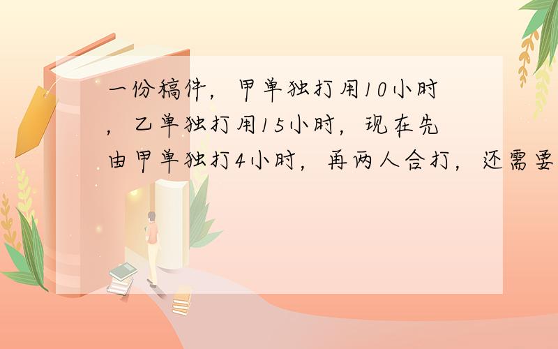 一份稿件，甲单独打用10小时，乙单独打用15小时，现在先由甲单独打4小时，再两人合打，还需要多少小时？