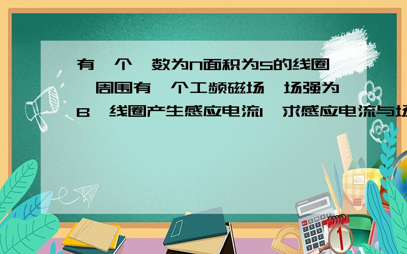 有一个匝数为N面积为S的线圈,周围有一个工频磁场,场强为B,线圈产生感应电流I,求感应电流与场强B关系