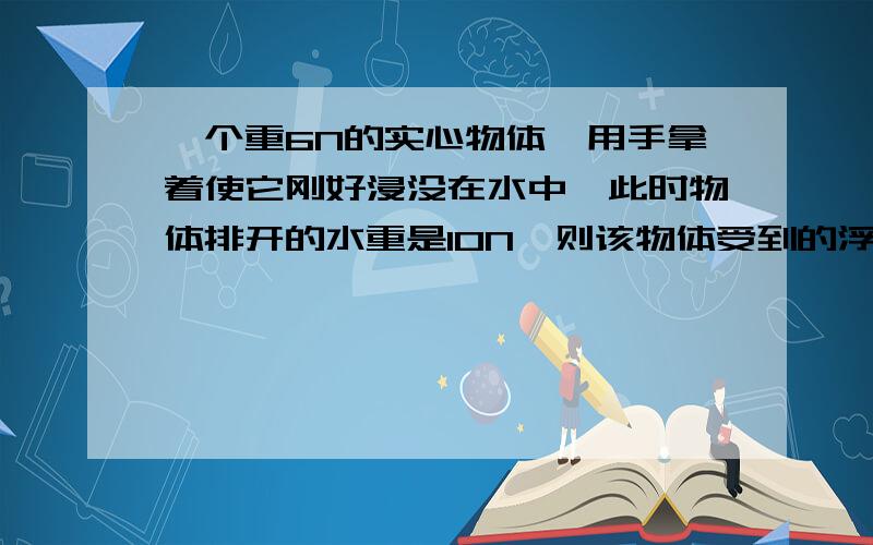 一个重6N的实心物体,用手拿着使它刚好浸没在水中,此时物体排开的水重是10N,则该物体受到的浮力大小为____N