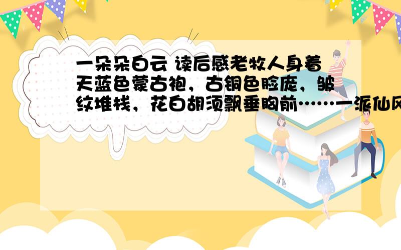 一朵朵白云 读后感老牧人身着天蓝色蒙古袍，古铜色脸庞，皱纹堆栈，花白胡须飘垂胸前……一派仙风道骨。老牧人一年四季放牧一群