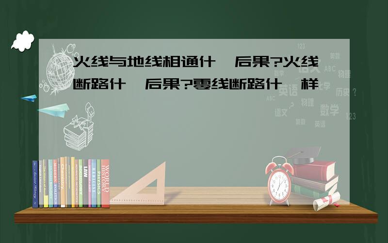 火线与地线相通什麽后果?火线断路什麽后果?零线断路什麽样