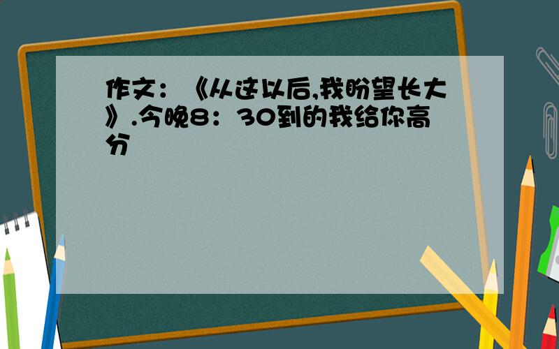 作文：《从这以后,我盼望长大》.今晚8：30到的我给你高分