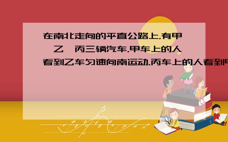 在南北走向的平直公路上，有甲、乙、丙三辆汽车，甲车上的人看到乙车匀速向南运动，丙车上的人看到甲车匀速向北运动，乙车上的人