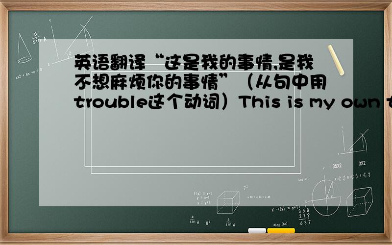 英语翻译“这是我的事情,是我不想麻烦你的事情”（从句中用trouble这个动词）This is my own thing