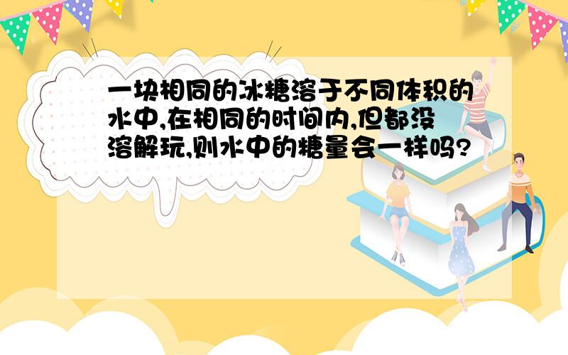 一块相同的冰糖溶于不同体积的水中,在相同的时间内,但都没溶解玩,则水中的糖量会一样吗?