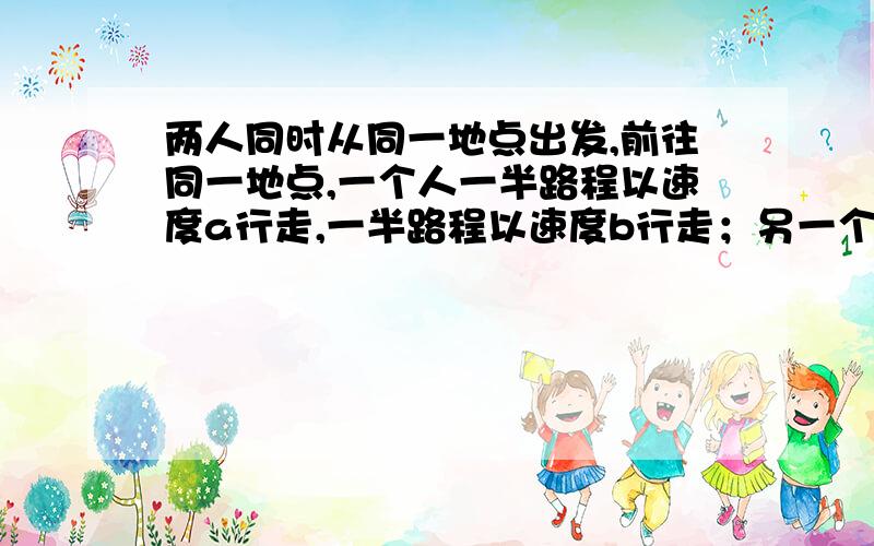 两人同时从同一地点出发,前往同一地点,一个人一半路程以速度a行走,一半路程以速度b行走；另一个人一...