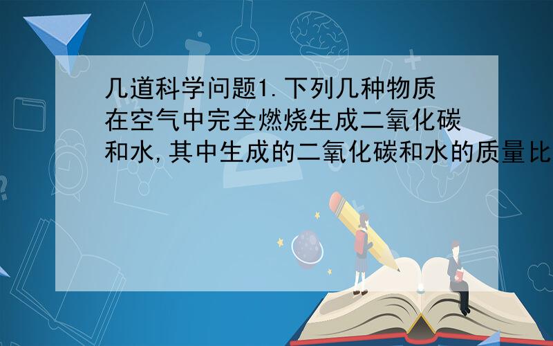 几道科学问题1.下列几种物质在空气中完全燃烧生成二氧化碳和水,其中生成的二氧化碳和水的质量比为11:9,则这种物质是(