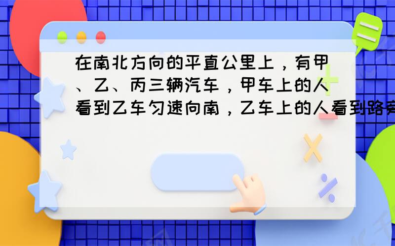 在南北方向的平直公里上，有甲、乙、丙三辆汽车，甲车上的人看到乙车匀速向南，乙车上的人看到路旁的建筑物匀速向南，丙车上的人