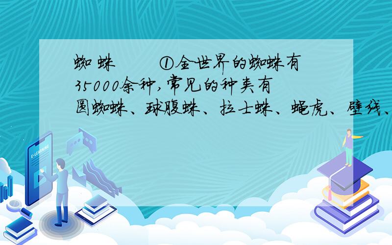 蜘 蛛 　　①全世界的蜘蛛有35000余种,常见的种类有圆蜘蛛、球腹蛛、拉士蛛、蝇虎、壁线、漏斗网蛛等.世