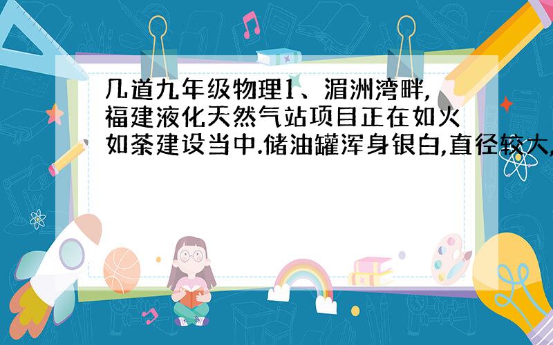 几道九年级物理1、湄洲湾畔,福建液化天然气站项目正在如火如荼建设当中.储油罐浑身银白,直径较大,旁边安装有自动喷头,夏天