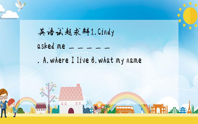 英语试题求解1.Cindy asked me _____. A.where I live B.what my name