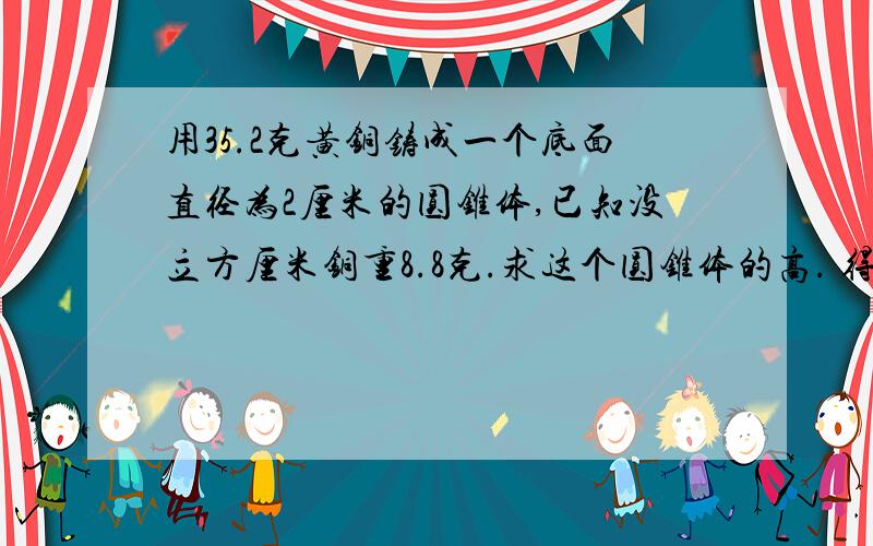 用35.2克黄铜铸成一个底面直径为2厘米的圆锥体,已知没立方厘米铜重8.8克.求这个圆锥体的高. 得数保留一