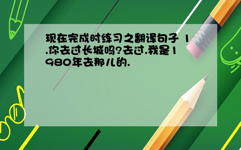 现在完成时练习之翻译句子 1.你去过长城吗?去过.我是1980年去那儿的.