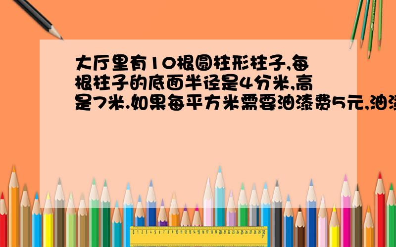 大厅里有10根圆柱形柱子,每根柱子的底面半径是4分米,高是7米.如果每平方米需要油漆费5元,油漆这10根柱