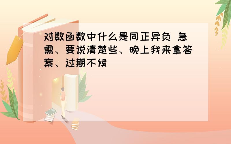 对数函数中什么是同正异负 急需、要说清楚些、晚上我来拿答案、过期不候