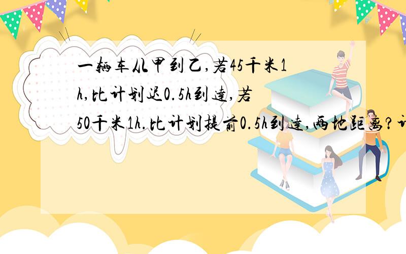 一辆车从甲到乙,若45千米1h,比计划迟0.5h到达,若50千米1h.比计划提前0.5h到达,两地距离?计划时间?