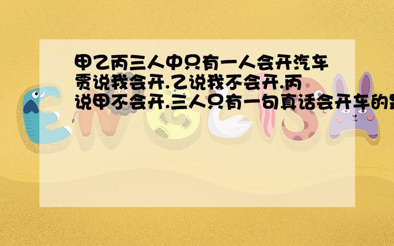 甲乙丙三人中只有一人会开汽车贾说我会开.乙说我不会开.丙说甲不会开.三人只有一句真话会开车的是谁?为什么?