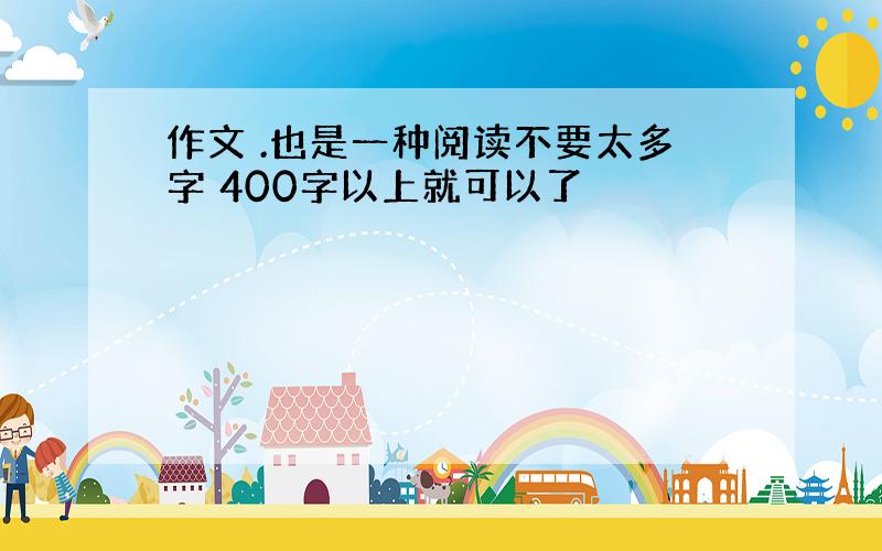 作文 .也是一种阅读不要太多字 400字以上就可以了