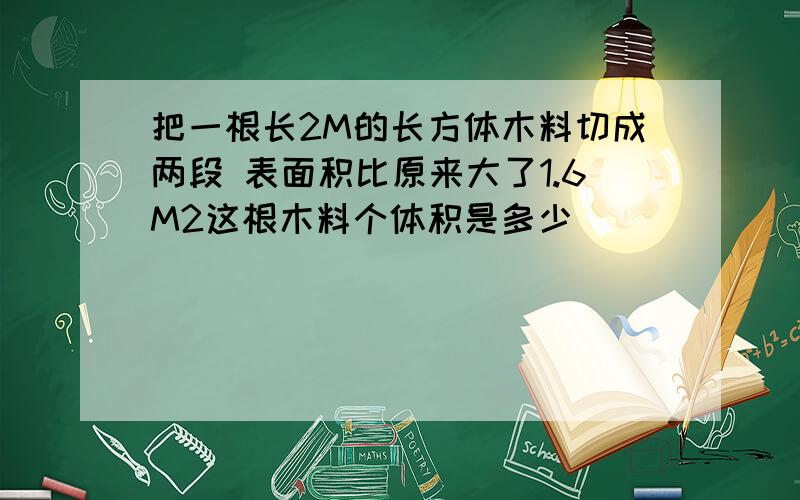 把一根长2M的长方体木料切成两段 表面积比原来大了1.6M2这根木料个体积是多少