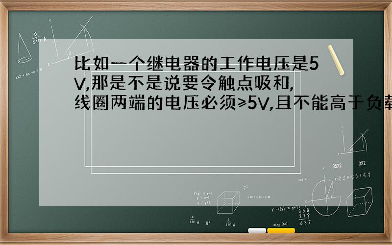 比如一个继电器的工作电压是5V,那是不是说要令触点吸和,线圈两端的电压必须≥5V,且不能高于负载上限?