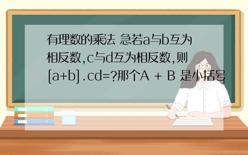 有理数的乘法 急若a与b互为相反数,c与d互为相反数,则[a+b].cd=?那个A + B 是小括号