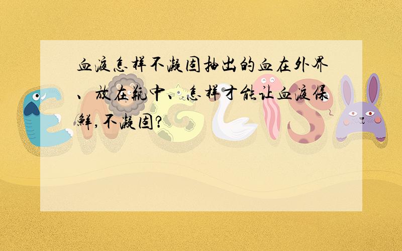 血液怎样不凝固抽出的血在外界、放在瓶中、怎样才能让血液保鲜,不凝固?