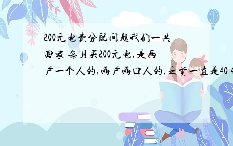 200元电费分配问题我们一共四家 每月买200元电,是两户一个人的,两户两口人的.之前一直是40 40 60 60 这样