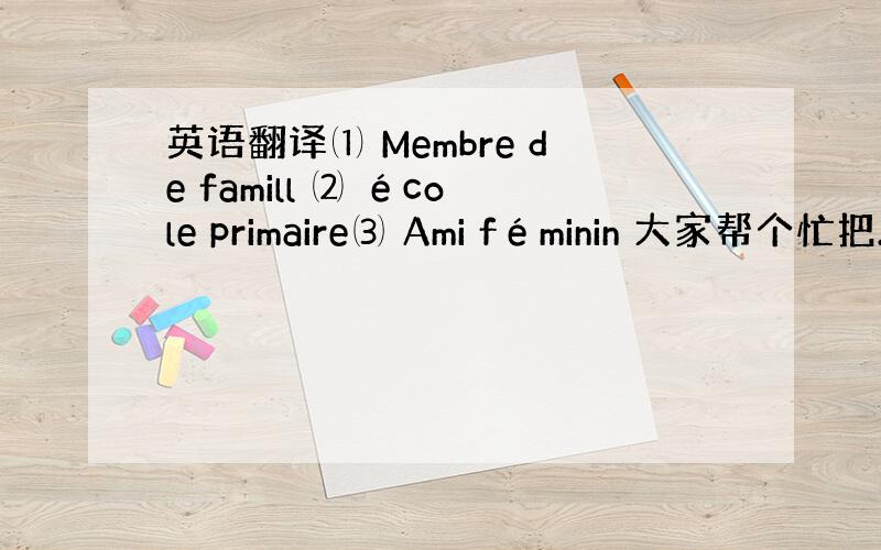 英语翻译⑴ Membre de famill ⑵ école primaire⑶ Ami féminin 大家帮个忙把.