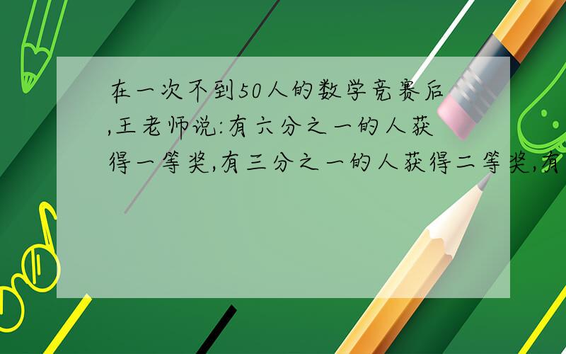 在一次不到50人的数学竞赛后,王老师说:有六分之一的人获得一等奖,有三分之一的人获得二等奖,有七分之二的人获得三等奖,其