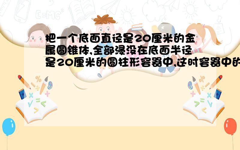 把一个底面直径是20厘米的金属圆锥体,全部浸没在底面半径是20厘米的圆柱形容器中,这时容器中的水面比原来