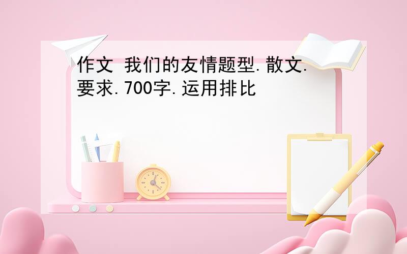 作文 我们的友情题型.散文.要求.700字.运用排比