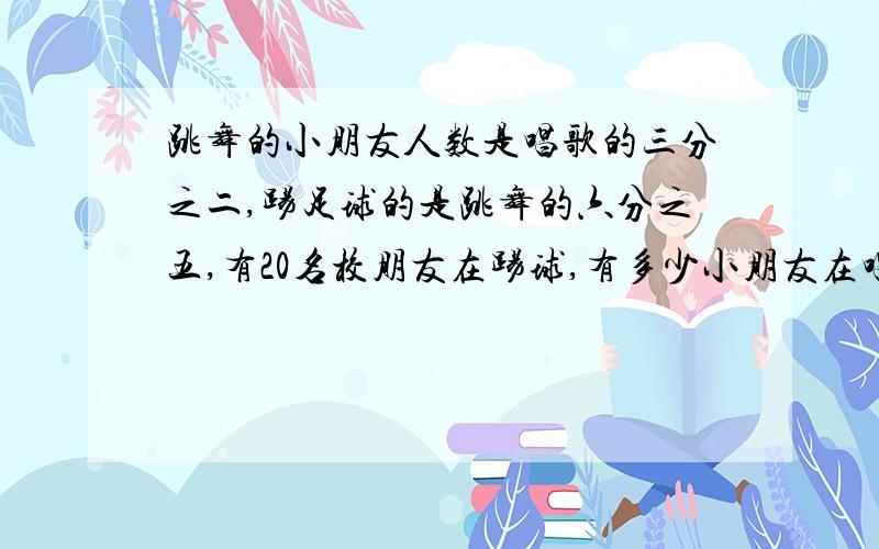 跳舞的小朋友人数是唱歌的三分之二,踢足球的是跳舞的六分之五,有20名校朋友在踢球,有多少小朋友在唱歌?