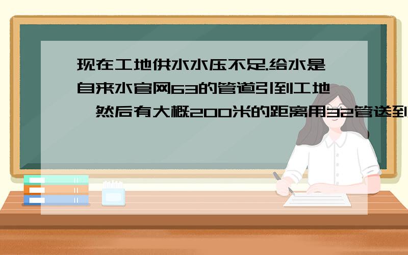 现在工地供水水压不足.给水是自来水官网63的管道引到工地,然后有大概200米的距离用32管送到宿舍的.