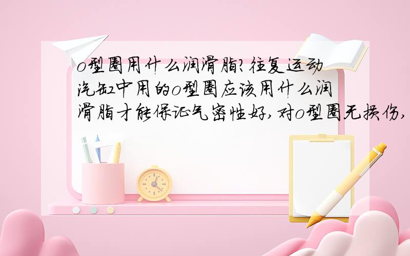 o型圈用什么润滑脂?往复运动汽缸中用的o型圈应该用什么润滑脂才能保证气密性好,对o型圈无损伤,粘滞小