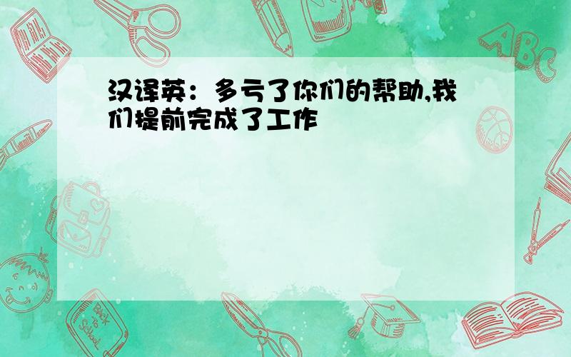 汉译英：多亏了你们的帮助,我们提前完成了工作