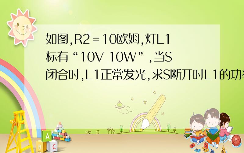 如图,R2＝10欧姆,灯L1标有“10V 10W”,当S闭合时,L1正常发光,求S断开时L1的功率,R2的功率