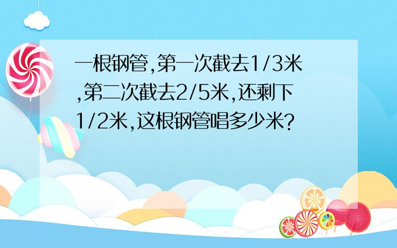 一根钢管,第一次截去1/3米,第二次截去2/5米,还剩下1/2米,这根钢管唱多少米?