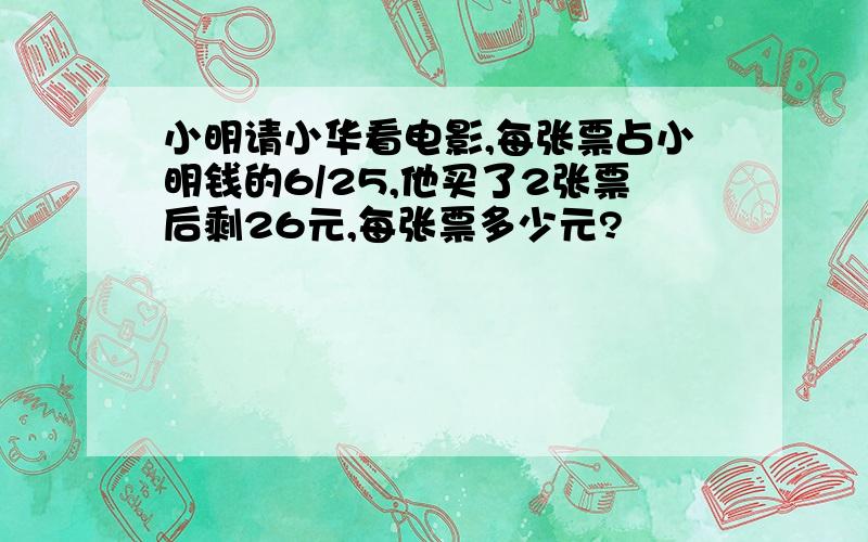 小明请小华看电影,每张票占小明钱的6/25,他买了2张票后剩26元,每张票多少元?