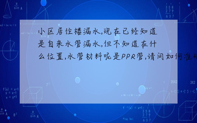 小区居住楼漏水,现在已经知道是自来水管漏水,但不知道在什么位置,水管材料呢是PPR管,请问如何准确查找漏水位置,原来铺管