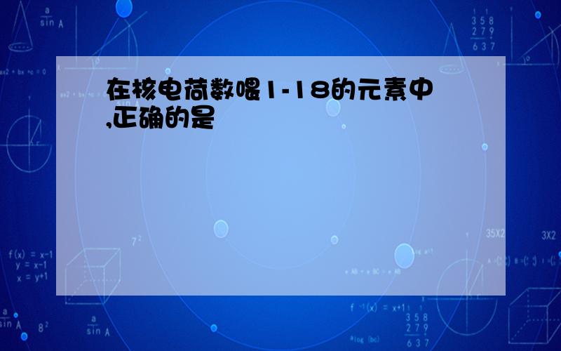 在核电荷数喂1-18的元素中,正确的是