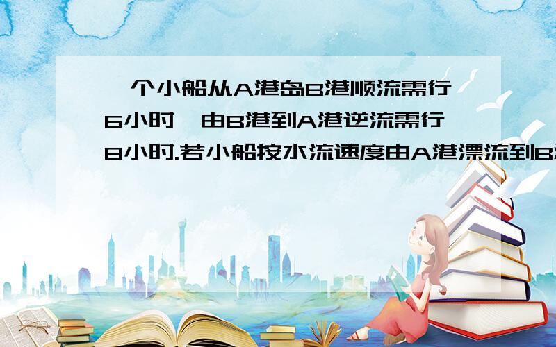 一个小船从A港岛B港顺流需行6小时,由B港到A港逆流需行8小时.若小船按水流速度由A港漂流到B港需要多少时