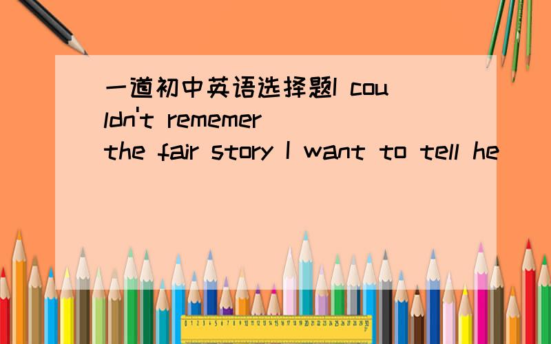 一道初中英语选择题I couldn't rememer the fair story I want to tell he