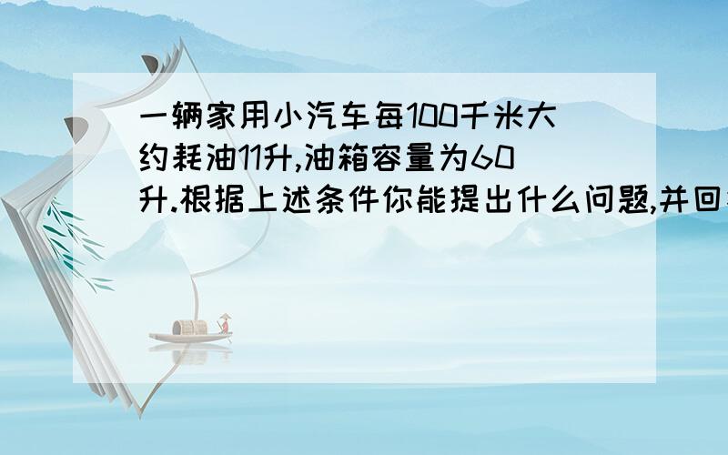 一辆家用小汽车每100千米大约耗油11升,油箱容量为60升.根据上述条件你能提出什么问题,并回答.