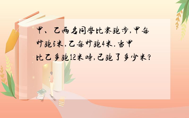 甲、乙两名同学比赛跑步,甲每秒跑5米,乙每秒跑4米.当甲比乙多跑12米时,已跑了多少米?