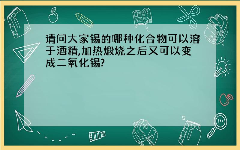 请问大家锡的哪种化合物可以溶于酒精,加热煅烧之后又可以变成二氧化锡?