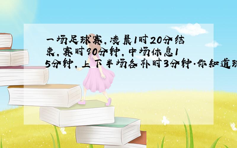 一场足球赛,凌晨1时20分结束,赛时90分钟,中场休息15分钟,上下半场各补时3分钟.你知道球赛几时几分开始的吗?