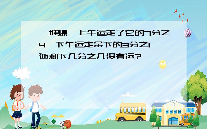 一堆煤,上午运走了它的7分之4,下午运走余下的3分之1,还剩下几分之几没有运?