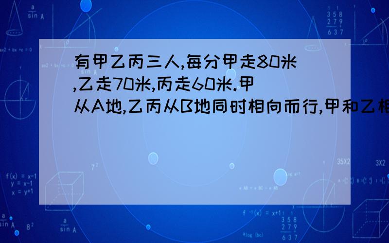 有甲乙丙三人,每分甲走80米,乙走70米,丙走60米.甲从A地,乙丙从B地同时相向而行,甲和乙相遇后过了5分与丙相遇.问