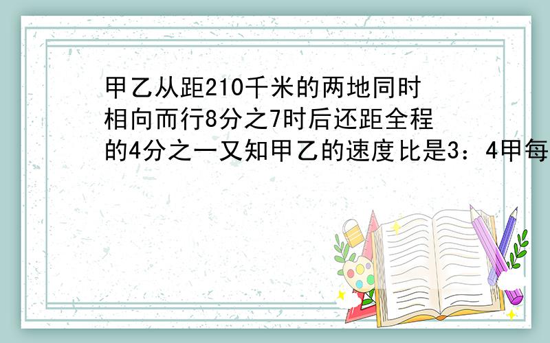 甲乙从距210千米的两地同时相向而行8分之7时后还距全程的4分之一又知甲乙的速度比是3：4甲每时行多少?