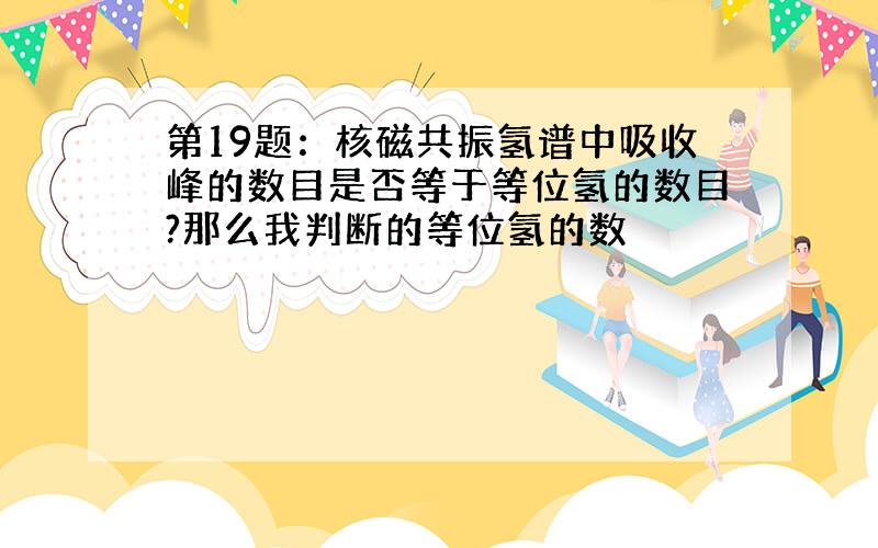 第19题：核磁共振氢谱中吸收峰的数目是否等于等位氢的数目?那么我判断的等位氢的数